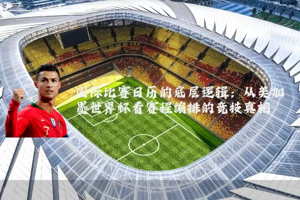 国际比赛日历的底层逻辑：从美加墨世界杯看赛程编排的竞技真相