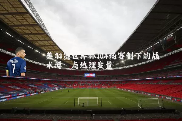 美加墨世界杯104场赛制下的战术博弈与地理变量
