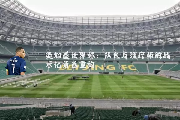 美加墨世界杯：队医与理疗师的战术化角色重构