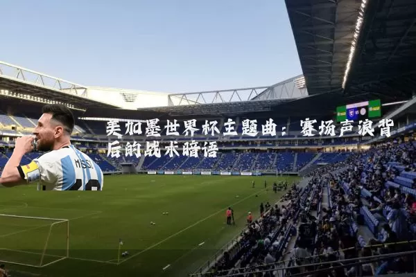 美加墨世界杯主题曲：赛场声浪背后的战术暗语